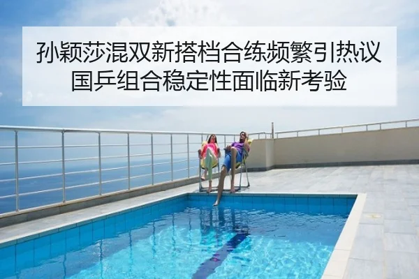 孙颖莎混双新搭档合练频繁引热议国乒组合稳定性面临新考验