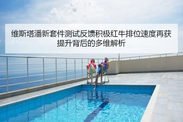 维斯塔潘新套件测试反馈积极红牛排位速度再获提升背后的多维解析